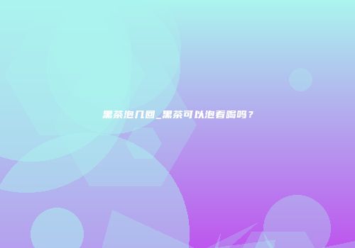 黑茶泡几回_黑茶可以泡着喝吗？