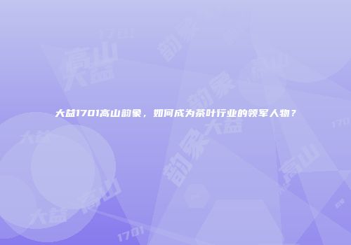 大益1701高山韵象，如何成为茶叶行业的领军人物？