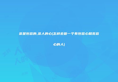 茶是包容的,茶人的心(怎样去做一个有包容心和宽容心的人)