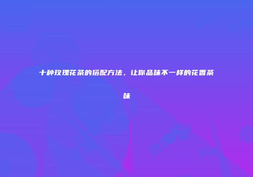 十种玫瑰花茶的搭配方法，让你品味不一样的花香茶味
