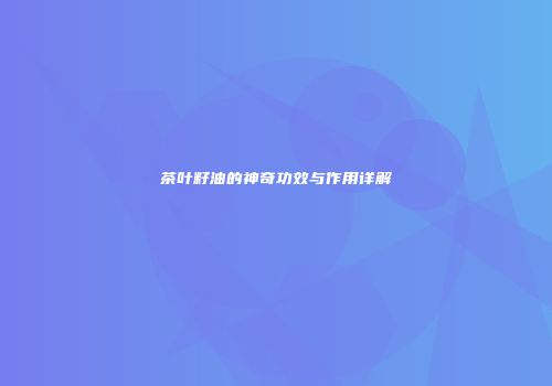 茶叶籽油的神奇功效与作用详解