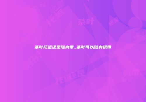 茶叶托运还是随身带_茶叶可以随身携带
