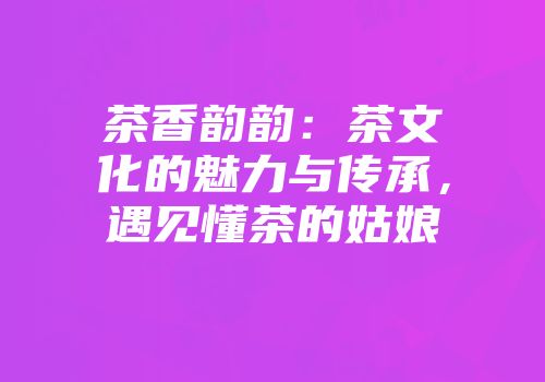 茶香韵韵：茶文化的魅力与传承，遇见懂茶的姑娘