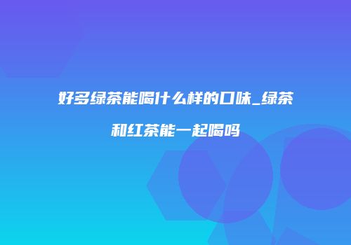 好多绿茶能喝什么样的口味_绿茶和红茶能一起喝吗