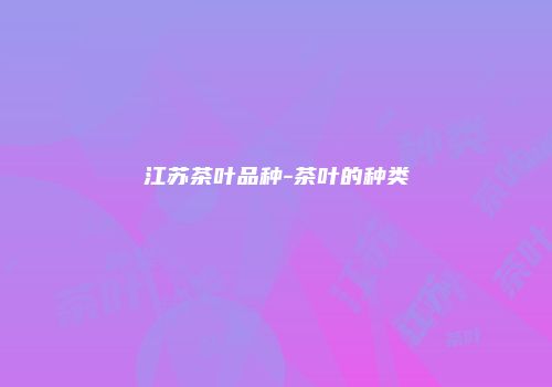 江苏茶叶品种-茶叶的种类