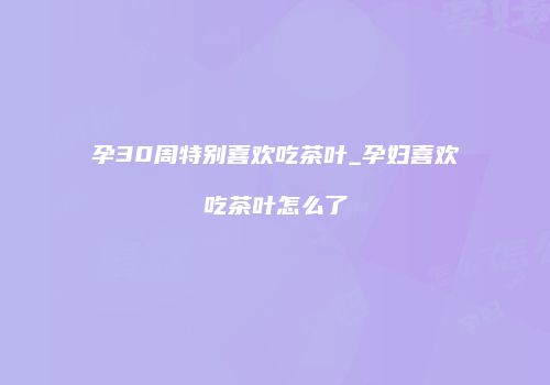 孕30周特别喜欢吃茶叶_孕妇喜欢吃茶叶怎么了