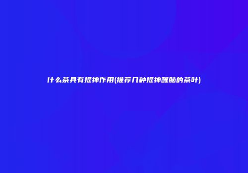 什么茶具有提神作用(推荐几种提神醒脑的茶叶)