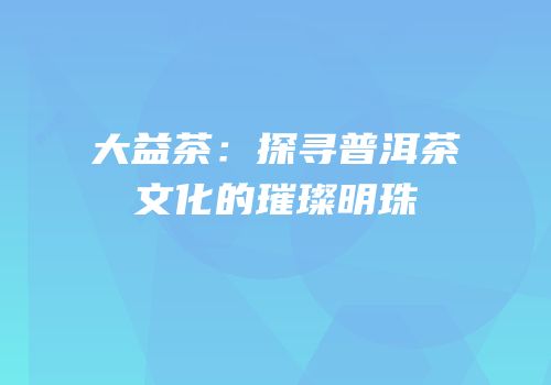 大益茶：探寻普洱茶文化的璀璨明珠