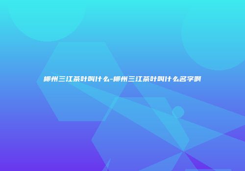 柳州三江茶叶叫什么-柳州三江茶叶叫什么名字啊