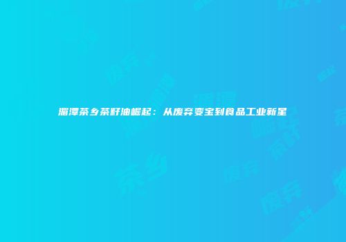 湄潭茶乡茶籽油崛起：从废弃变宝到食品工业新星