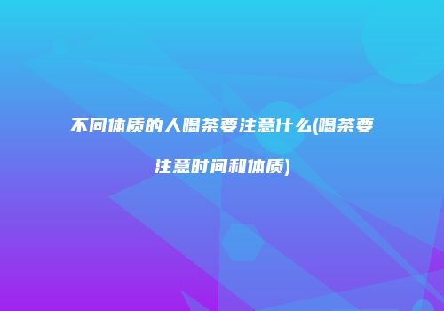 不同体质的人喝茶要注意什么(喝茶要注意时间和体质)