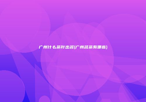 广州什么茶叶出名(广州名茶有哪些)