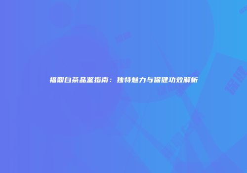 福鼎白茶品鉴指南：独特魅力与保健功效解析