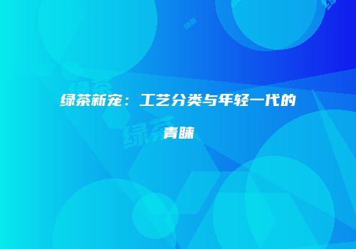 绿茶新宠：工艺分类与年轻一代的青睐