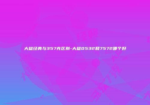 大益经典与357克区别-大益0532和7572哪个好