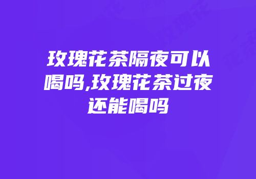 玫瑰花茶隔夜可以喝吗,玫瑰花茶过夜还能喝吗