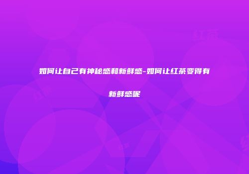 如何让自己有神秘感和新鲜感-如何让红茶变得有新鲜感呢
