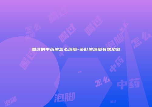 喝过的中药渣怎么泡脚-茶叶渣泡脚有啥功效