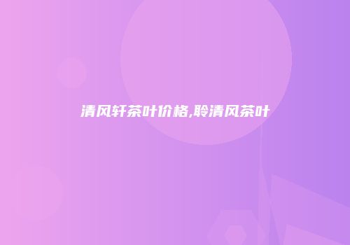 清风轩茶叶价格,聆清风茶叶