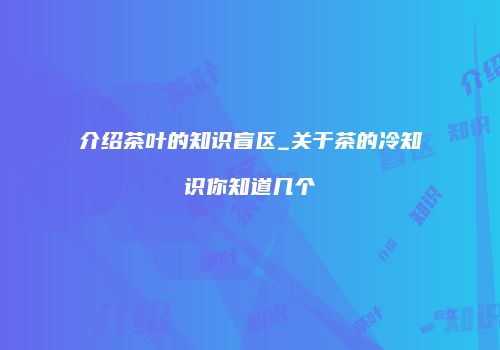 介绍茶叶的知识盲区_关于茶的冷知识你知道几个