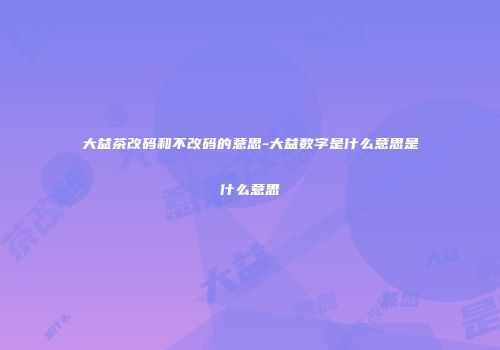 大益茶改码和不改码的意思-大益数字是什么意思是什么意思