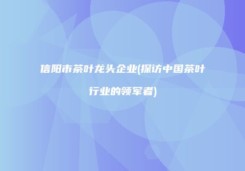 信阳市茶叶龙头企业(探访中国茶叶行业的领军者)