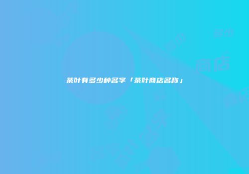 茶叶有多少种名字「茶叶商店名称」