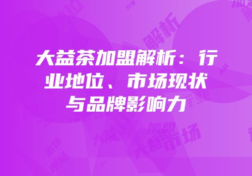 大益茶加盟解析：行业地位、市场现状与品牌影响力