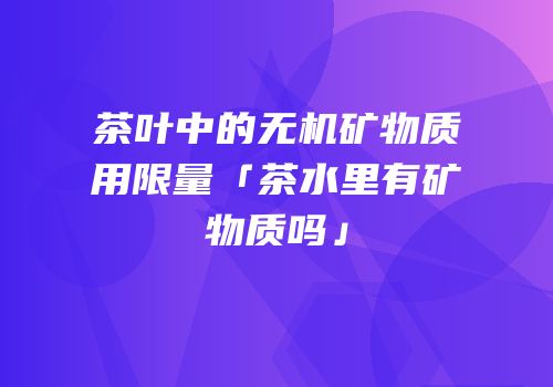 茶叶中的无机矿物质用限量「茶水里有矿物质吗」