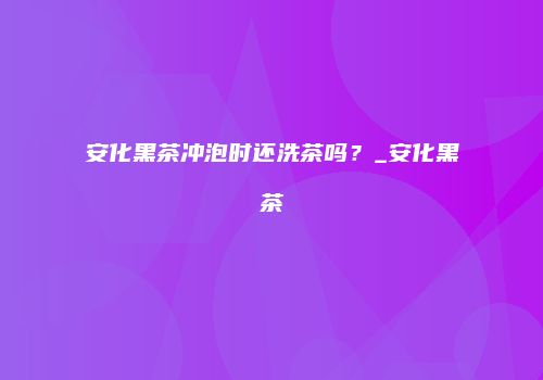 安化黑茶冲泡时还洗茶吗？_安化黑茶
