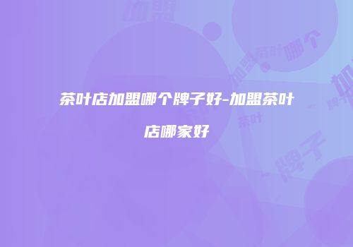 茶叶店加盟哪个牌子好-加盟茶叶店哪家好