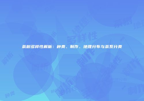 茶树多样性解析：种类、制作、地理分布与茶系分类