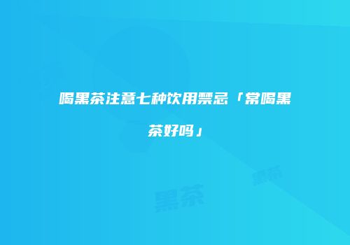 喝黑茶注意七种饮用禁忌「常喝黑茶好吗」
