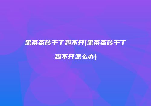 黑茶茶砖干了翘不开(黑茶茶砖干了翘不开怎么办)