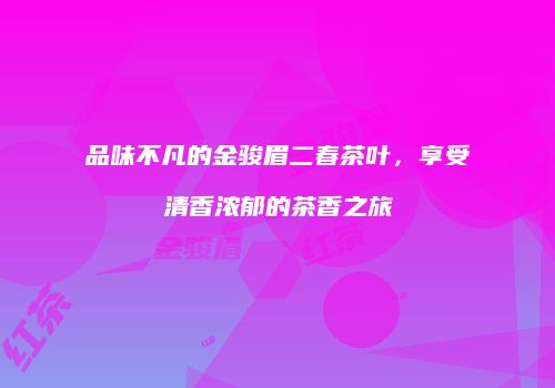 品味不凡的金骏眉二春茶叶，享受清香浓郁的茶香之旅