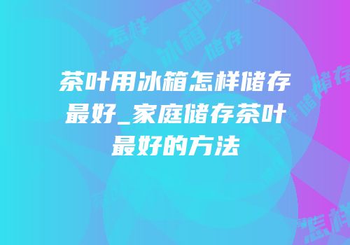 茶叶用冰箱怎样储存最好_家庭储存茶叶最好的方法