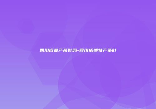 四川成都产茶叶吗-四川成都特产茶叶