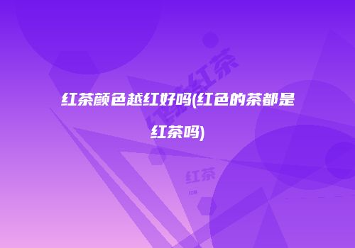 红茶颜色越红好吗(红色的茶都是红茶吗)