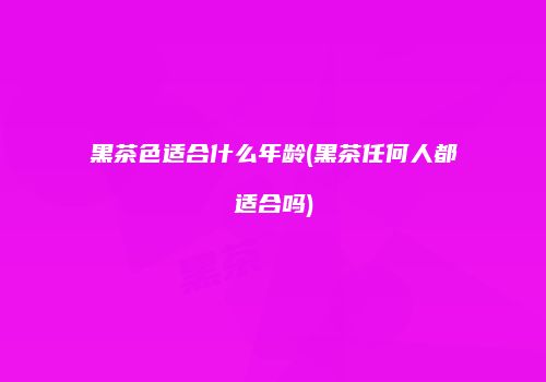 黑茶色适合什么年龄(黑茶任何人都适合吗)