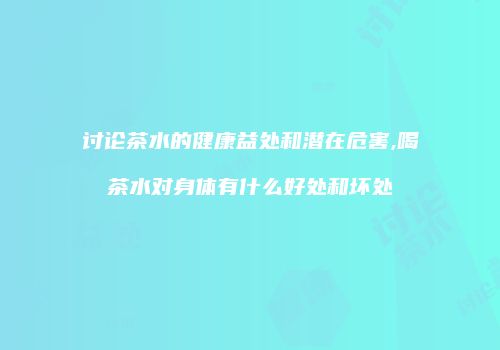 讨论茶水的健康益处和潜在危害,喝茶水对身体有什么好处和坏处