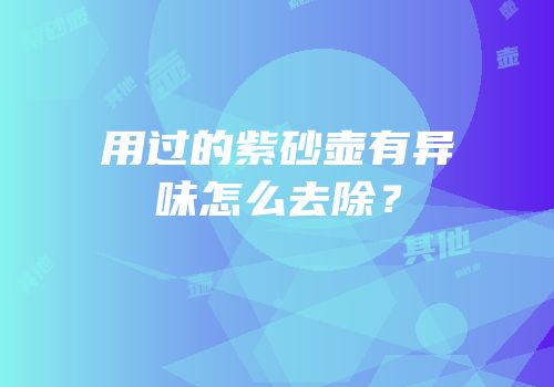 用过的紫砂壶有异味怎么去除？