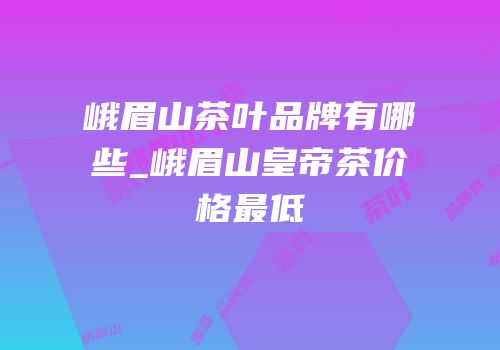 峨眉山茶叶品牌有哪些_峨眉山皇帝茶价格最低