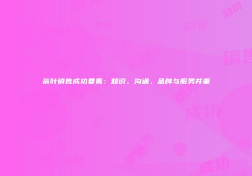 茶叶销售成功要素：知识、沟通、品牌与服务并重