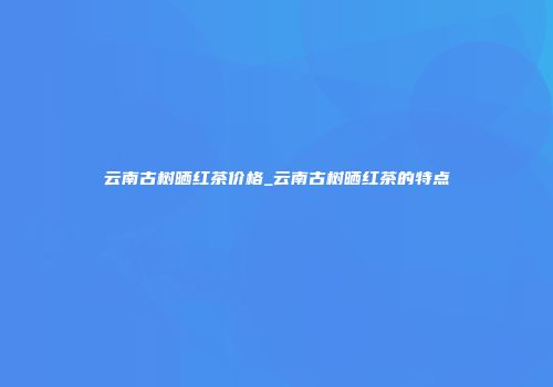 云南古树晒红茶价格_云南古树晒红茶的特点