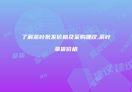 了解茶叶批发价格及采购建议,茶叶拿货价格