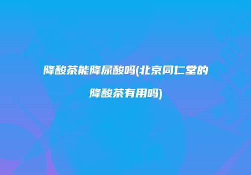降酸茶能降尿酸吗(北京同仁堂的降酸茶有用吗)