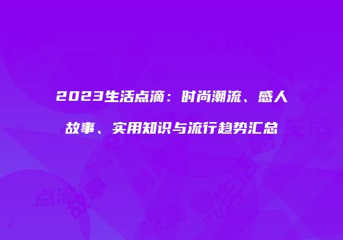 2023生活点滴：时尚潮流、感人故事、实用知识与流行趋势汇总
