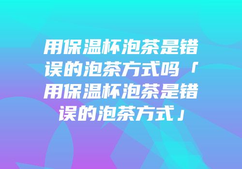 用保温杯泡茶是错误的泡茶方式吗「用保温杯泡茶是错误的泡茶方式」