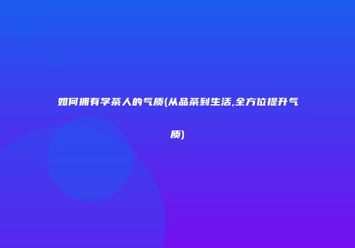 如何拥有学茶人的气质(从品茶到生活,全方位提升气质)