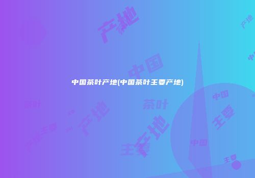 中国茶叶产地(中国茶叶主要产地)